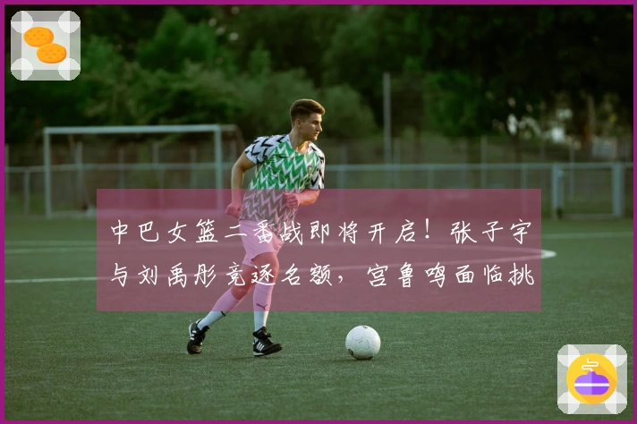 中巴女篮二番战即将开启！张子宇与刘禹彤竞逐名额，宫鲁鸣面临挑战