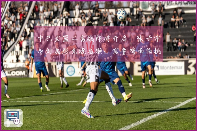 中巴女篮二番战即将开启！张子宇与刘禹彤竞逐名额，宫鲁鸣面临挑战