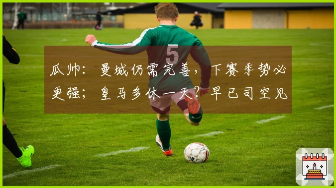 瓜帅：曼城仍需完善，下赛季势必更强；皇马多休一天？早已司空见惯