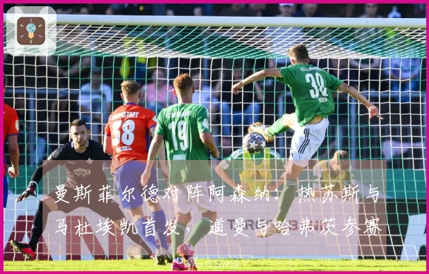 曼斯菲尔德对阵阿森纳：热苏斯与马杜埃凯首发，道曼与哈弗茨参赛