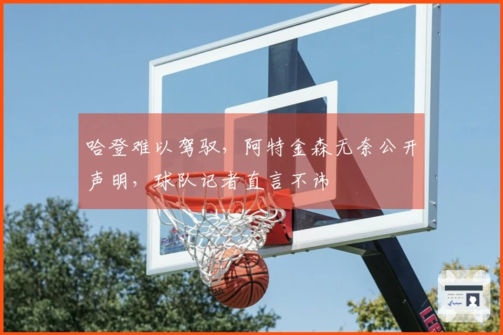 哈登难以驾驭，阿特金森无奈公开声明，球队记者直言不讳