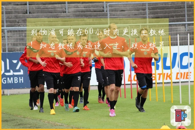 利物浦可能在60小时内更换主教练！知名教练或迅速入主，核心球员面临清洗