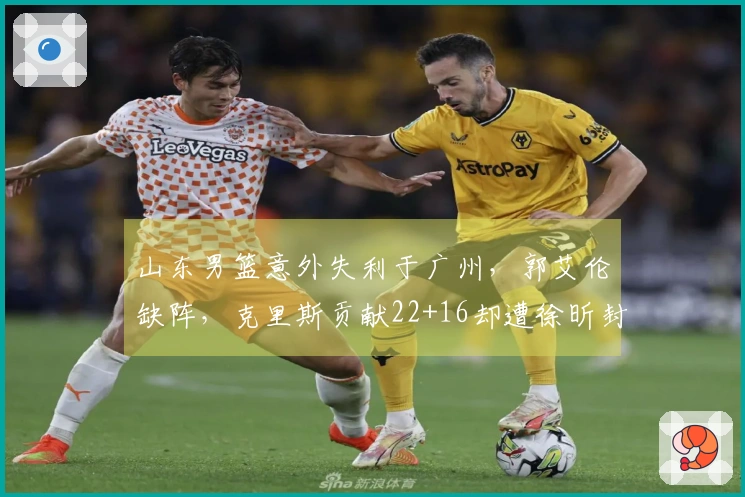 山东男篮意外失利于广州，郭艾伦缺阵，克里斯贡献22+16却遭徐昕封盖