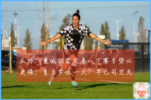 瓜帅：曼城仍需完善，下赛季势必更强；皇马多休一天？早已司空见惯