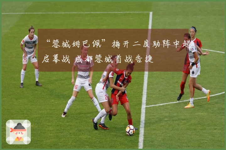 “蓉城姆巴佩”梅开二度助阵中超启幕战 成都蓉城首战告捷