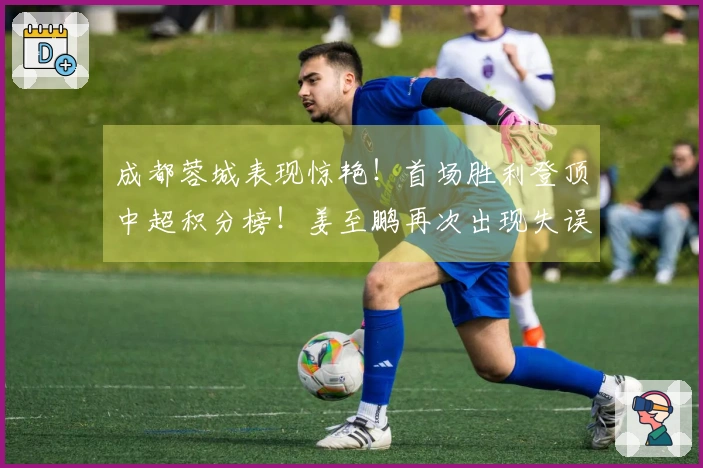 成都蓉城表现惊艳！首场胜利登顶中超积分榜！姜至鹏再次出现失误
