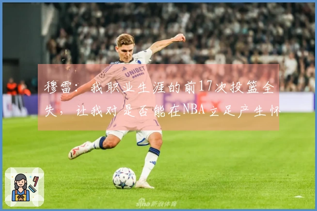 穆雷：我职业生涯的前17次投篮全失，让我对是否能在NBA立足产生怀疑