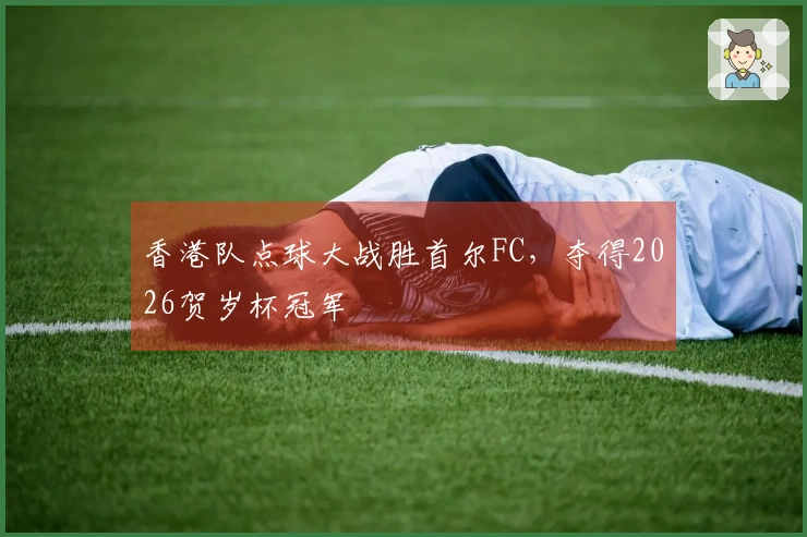 香港队点球大战胜首尔FC，夺得2026贺岁杯冠军