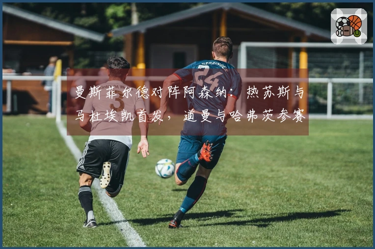 曼斯菲尔德对阵阿森纳：热苏斯与马杜埃凯首发，道曼与哈弗茨参赛