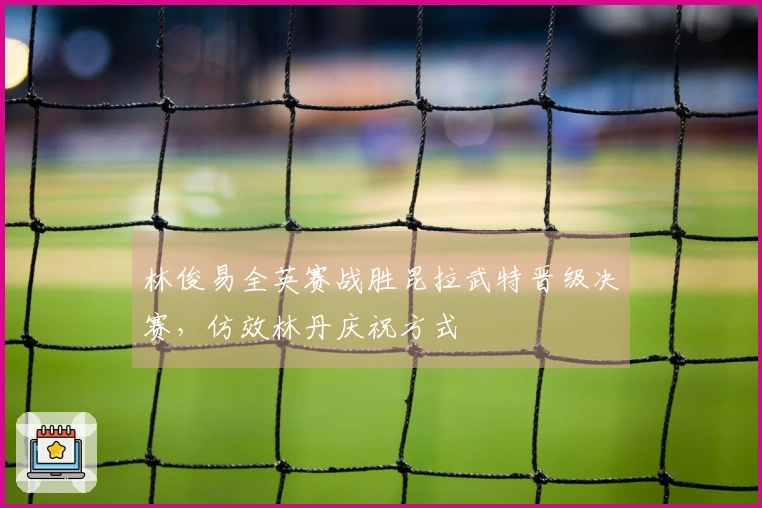 林俊易全英赛战胜昆拉武特晋级决赛，仿效林丹庆祝方式