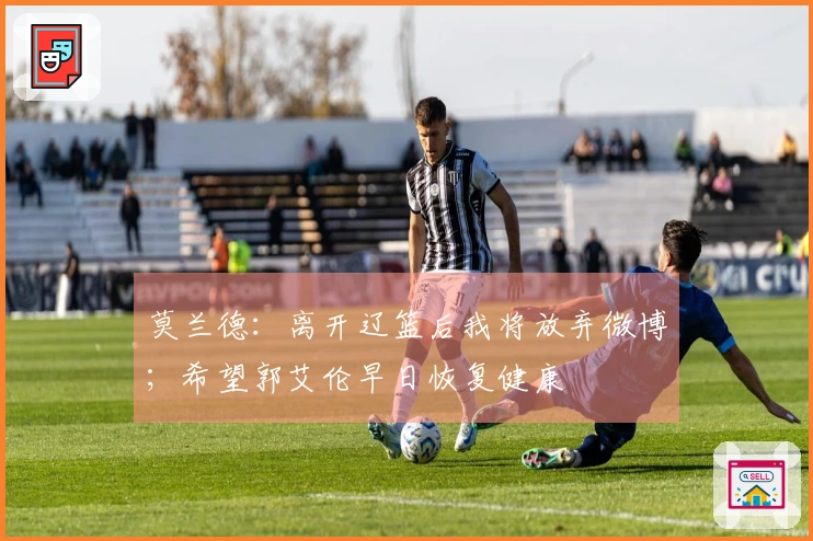 莫兰德：离开辽篮后我将放弃微博；希望郭艾伦早日恢复健康