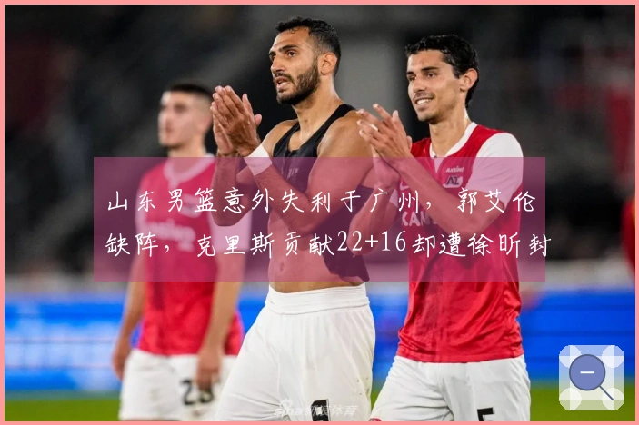 山东男篮意外失利于广州，郭艾伦缺阵，克里斯贡献22+16却遭徐昕封盖