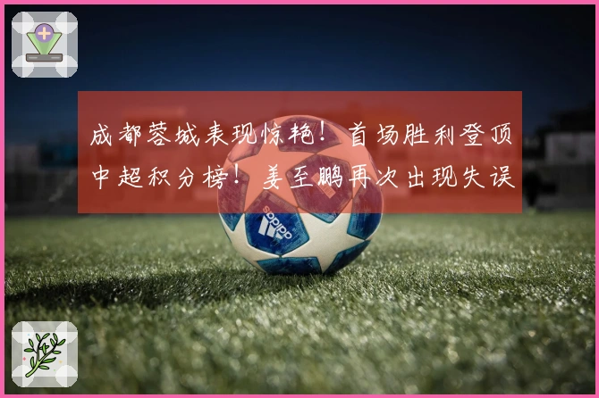 成都蓉城表现惊艳！首场胜利登顶中超积分榜！姜至鹏再次出现失误