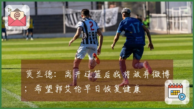 莫兰德：离开辽篮后我将放弃微博；希望郭艾伦早日恢复健康