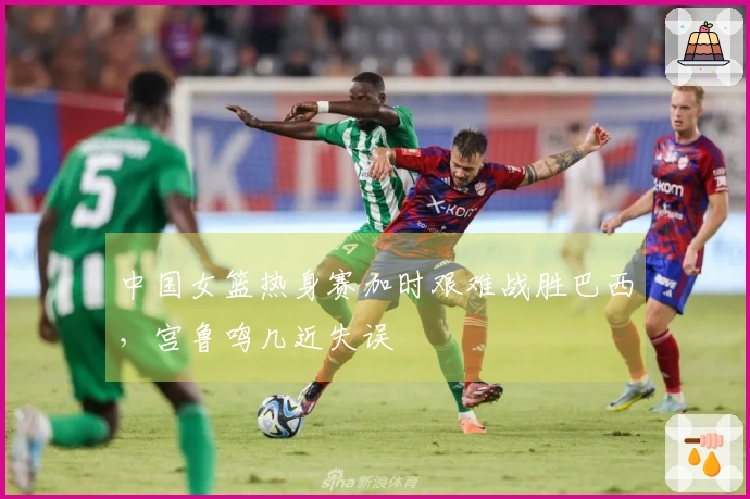 中国女篮热身赛加时艰难战胜巴西，宫鲁鸣几近失误
