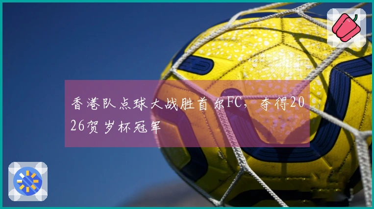 香港队点球大战胜首尔FC，夺得2026贺岁杯冠军