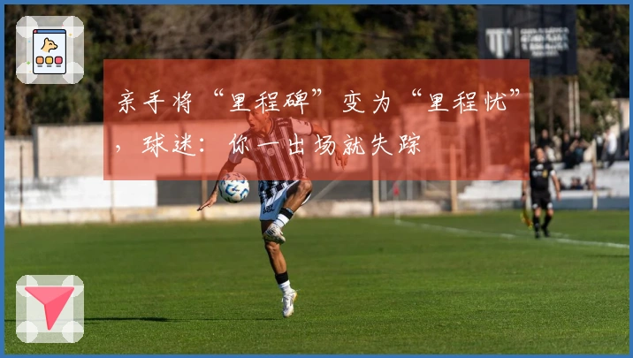 亲手将“里程碑”变为“里程忧”，球迷：你一出场就失踪