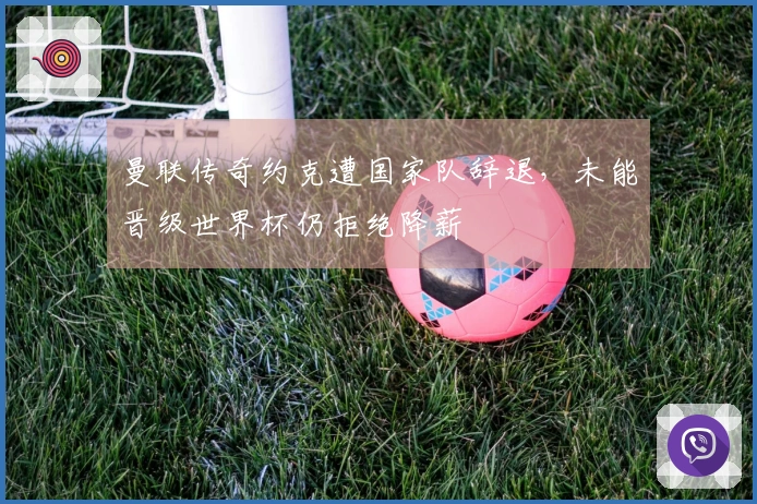 曼联传奇约克遭国家队辞退，未能晋级世界杯仍拒绝降薪