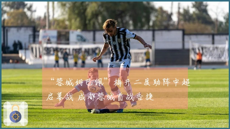 “蓉城姆巴佩”梅开二度助阵中超启幕战 成都蓉城首战告捷