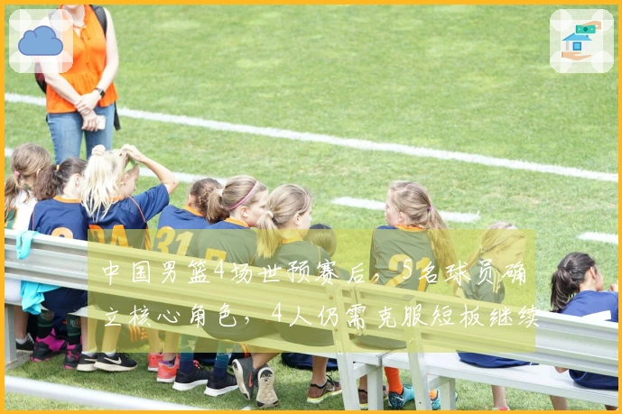 中国男篮4场世预赛后，5名球员确立核心角色，4人仍需克服短板继续进步
