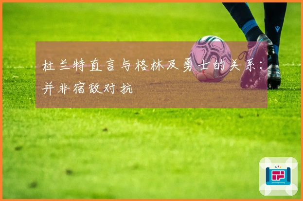 杜兰特直言与格林及勇士的关系：并非宿敌对抗