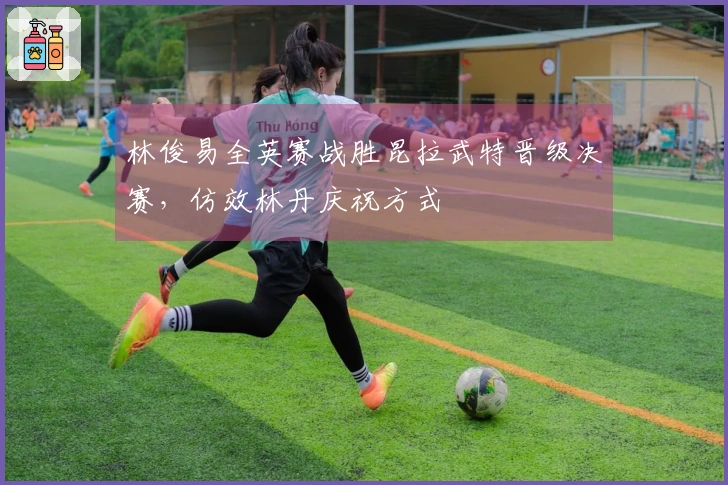 林俊易全英赛战胜昆拉武特晋级决赛，仿效林丹庆祝方式