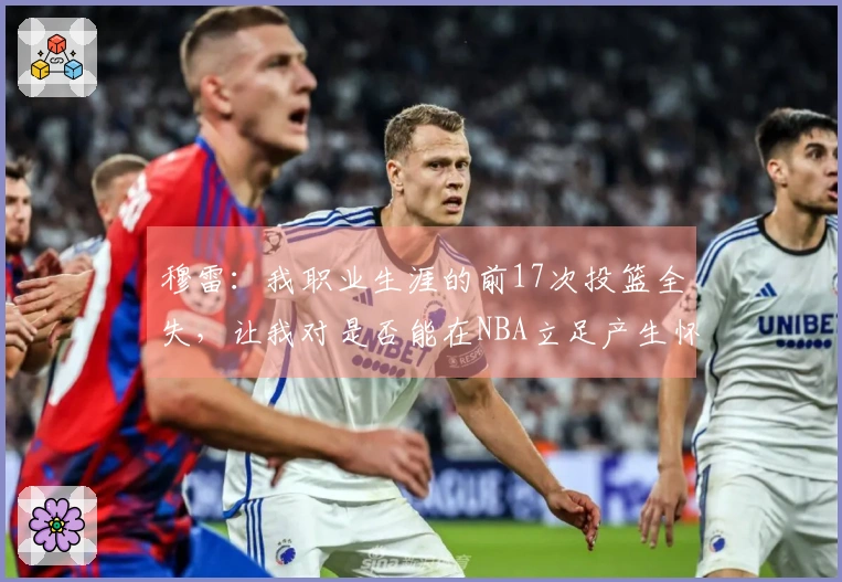 穆雷：我职业生涯的前17次投篮全失，让我对是否能在NBA立足产生怀疑